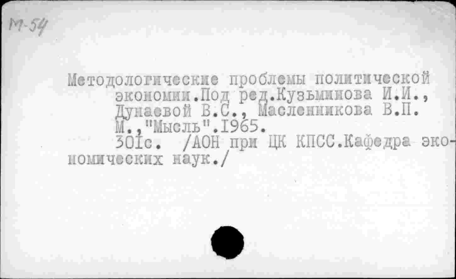 ﻿Методологические проблемы политической
' экономии.Под ред.Кузьминова И.И.,
Дунаевой В.С., Масленникова В.П.
М. /'Мысль".1965.
ЗО1с. /ДОН при ЦК КПСС.Кафедра эко комических наук./